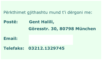 Përkthimet gjithashtu mund t‘i dërgoni me:
Postë:        Gent Halili,                    Göresstr. 30, 80798 München
Email:        përkthime@web.de
Telefaks:   03212.1329745